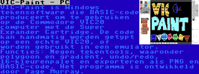 VIC-Paint - PC | VIC-Paint is Windows tekensoftware die BASIC-code produceert om te gebruiken op de Commodore VIC20 computer met de Super Expander Cartridge. De code kan handmatig worden getypt op een echte VIC20, of worden gebruikt in een emulator. Functies: Negen tekentools, waaronder polygoon en gradiënt, undo/redo, 16-kleurenpalet en exporteren als PNG en BASIC-code. Het programma is ontwikkeld door Page Murray.