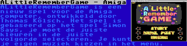 ALittleRememberGame - Amiga | ALittleRememberGame is een nieuw spel voor de Amiga computer, ontwikkeld door Thomas Kölsch. Het spel is gebaseerd op het spel Simon Says, je moet de juiste kleuren in de juiste volgorde selecteren. Je kunt je eigen muziek kiezen in het menu.