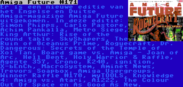 Amiga Future #171 | Er is een nieuwe editie van het Engelse en Duitse Amiga-magazine Amiga Future uitgekomen. In deze editie: Simon Phipps, Carlo Pastore, Achim Pankalla, Metro Siege, King Arthur: Rise of the round table, SkyShapers, The Ruin of 0ceanus Pr1me, Roguecraft, Dr. Dangerous: Secrets of the Temple of Xol'Tan, Board game vs. Amiga - Joan of Arc, Hell Bent, Holy Warrior & Raffle, Agente 357, Crono, K240, ignition, X-bEnCh, MacroSystem, Aminet News, Trevors Soapbox, Amiga Usergroups, Winner Raffle #170, myTOOLS, Knowledge 4: Amiga vs. Atari, A1222, The Colour Out Of Space en As Good As New.