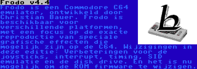 Frodo v4.4 | Frodo is een Commodore C64 emulator, ontwikkeld door Christian Bauer. Frodo is beschikbaar voor verschillende platformen, met een focus op de exacte reproductie van speciale grafische effecten die mogelijk zijn op de C64. Wijzigingen in deze editie: Verbeteringen voor de joysticks, interrupt, timing, SID emulatie en de disk drive. En het is nu mogelijk om de ROM firmware te wijzigen.