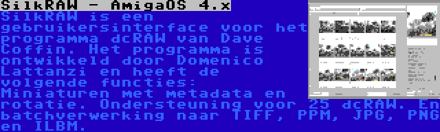 SilkRAW - AmigaOS 4.x | SilkRAW is een gebruikersinterface voor het programma dcRAW van Dave Coffin. Het programma is ontwikkeld door Domenico Lattanzi en heeft de volgende functies: Miniaturen met metadata en rotatie. Ondersteuning voor 25 dcRAW. En batchverwerking naar TIFF, PPM, JPG, PNG en ILBM.