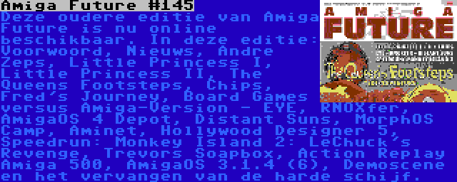 Amiga Future #145 | Deze oudere editie van Amiga Future is nu online beschikbaar. In deze editie: Voorwoord, Nieuws, Andre Zeps, Little Princess I, Little Princess II, The Queens Footsteps, Chips, Fred's Journey, Board Games versus Amiga-Version - EYE, RNOXfer, AmigaOS 4 Depot, Distant Suns, MorphOS Camp, Aminet, Hollywood Designer 5, Speedrun: Monkey Island 2: LeChuck's Revenge, Trevors Soapbox, Action Replay Amiga 500, AmigaOS 3.1.4 (6), Demoscene en het vervangen van de harde schijf.