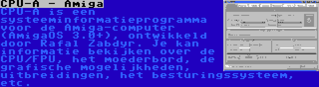 CPU-A - Amiga | CPU-A is een systeeminformatieprogramma voor de Amiga-computer (AmigaOS 3.0+), ontwikkeld door Rafal Zabdyr. Je kan informatie bekijken over de CPU/FPU, het moederbord, de grafische mogelijkheden, uitbreidingen, het besturingssysteem, etc.