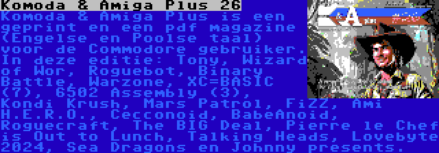 Komoda & Amiga Plus 26 | Komoda & Amiga Plus is een geprint en een pdf magazine (Engelse en Poolse taal) voor de Commodore gebruiker. In deze editie: Tony, Wizard of Wor, Roguebot, Binary Battle, Warzone, XC=BASIC (7), 6502 Assembly (3), Kondi Krush, Mars Patrol, FiZZ, Ami H.E.R.O., Cecconoid, BabeAnoid, Roguecraft, The BIG Deal, Pierre le Chef is Out to Lunch, Talking Heads, Lovebyte 2024, Sea Dragons en Johnny presents.