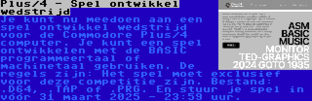 Plus/4 - Spel ontwikkel wedstrijd | Je kunt nu meedoen aan een spel ontwikkel wedstrijd voor de Commodore Plus/4 computer. Je kunt een spel ontwikkelen met de BASIC programmeertaal of machinetaal gebruiken. De regels zijn: Het spel moet exclusief voor deze competitie zijn. Bestand: .D64, .TAP of .PRG. En stuur je spel in vóór 31 maart 2025 - 23:59 uur.