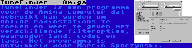 TuneFinder - Amiga | TuneFinder is een programma voor de Amiga computer dat gebruikt kan worden om online radiostations te zoeken en weer te geven met verschillende filteropties, waaronder land, codec en tags. Het programma is ontwikkeld door Marcin Spoczynski.