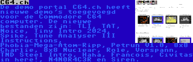 C64.ch | De demo portal C64.ch heeft nieuwe demo's toegevoegd voor de Commodore C64 computer. De nieuwe bestanden zijn: TLI, TAT, Noice, Tiny Intro 2024, Spike, Tune Analyser III Instructions, Phobia-Mega-Atom-Ripp, Petrun V1.0, 8x8 Charlie, 8x8 Nuclear, Role, Vorspann, TND Steel Intro, Haha, Francois, Civitas in here!, N4N0R4C3R en Siren.