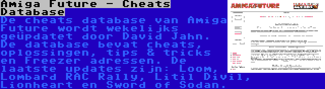 Amiga Future - Cheats Database | De cheats database van Amiga Future wordt wekelijks geüpdatet door David Jahn. De database bevat cheats, oplossingen, tips & tricks en Freezer adressen. De laatste updates zijn: Loom, Lombard RAC Rally, Litil Divil, Lionheart en Sword of Sodan.