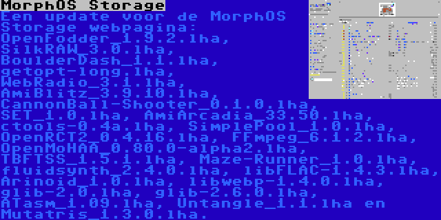 MorphOS Storage | Een update voor de MorphOS Storage webpagina: OpenFodder_1.9.2.lha, SilkRAW_3.0.lha, BoulderDash_1.1.lha, getopt-long.lha, WebRadio_3.1.lha, AmiBlitz_3.9.10.lha, CannonBall-Shooter_0.1.0.lha, SET_1.0.lha, AmiArcadia_33.50.lha, ctools-0.4a.lha, SimplePool_1.0.lha, OpenRCT2_0.4.16.lha, FFmpeg_6.1.2.lha, OpenMoHAA_0.80.0-alpha2.lha, TBFTSS_1.5.1.lha, Maze-Runner_1.0.lha, fluidsynth_2.4.0.lha, libFLAC-1.4.3.lha, Arinoid_1.0.lha, libwebp-1.4.0.lha, glib-2.0.lha, glib-2.6.0.lha, ATasm_1.09.lha, Untangle_1.1.lha en Mutatris_1.3.0.lha.