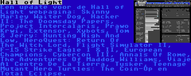 Hall of Light | Een update voor de Hall of Light webpagina: Skinny Marley Waiter Dog, Hacker II: The Doomsday Papers, Project Intercalaris, Prawo Krwi, Extensor, Xybots, Tom & Jerry: Hunting High And Low, HeroQuest: Return Of The Witch Lord, Flight Simulator II, F-15 Strike Eagle I & II, European Champions, Cybercon III, Annals Of Rome, The Adventures Of Maddog Williams, Viaje Al Centro De La Tierra, Tusker, Teenage Mutant Hero Turtles: The Coin-Op en Total Eclipse.