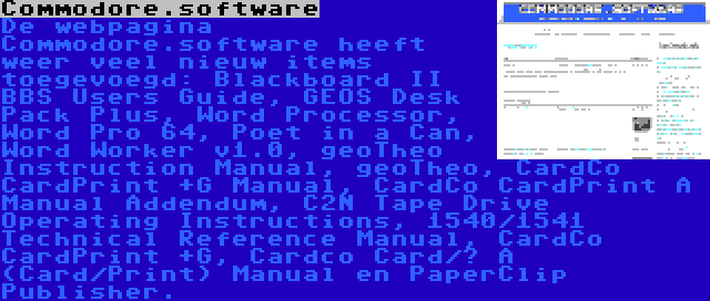 Commodore.software | De webpagina Commodore.software heeft weer veel nieuw items toegevoegd: Blackboard II BBS Users Guide, GEOS Desk Pack Plus, Word Processor, Word Pro 64, Poet in a Can, Word Worker v1.0, geoTheo Instruction Manual, geoTheo, CardCo CardPrint +G Manual, CardCo CardPrint A Manual Addendum, C2N Tape Drive Operating Instructions, 1540/1541 Technical Reference Manual, CardCo CardPrint +G, Cardco Card/? A (Card/Print) Manual en PaperClip Publisher.