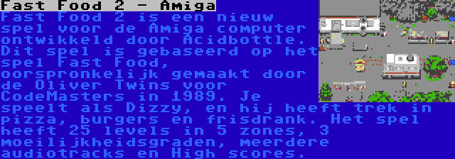 Fast Food 2 - Amiga | Fast Food 2 is een nieuw spel voor de Amiga computer ontwikkeld door Acidbottle. Dit spel is gebaseerd op het spel Fast Food, oorspronkelijk gemaakt door de Oliver Twins voor CodeMasters in 1989. Je speelt als Dizzy, en hij heeft trek in pizza, burgers en frisdrank. Het spel heeft 25 levels in 5 zones, 3 moeilijkheidsgraden, meerdere audiotracks en High scores.