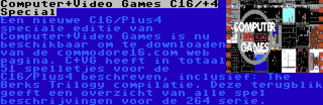 Computer+Video Games C16/+4 Special | Een nieuwe C16/Plus4 speciale editie van Computer+Video Games is nu beschikbaar om te downloaden van de commodore16.com web pagina. C+VG heeft in totaal 51 spelletjes voor de C16/Plus4 beschreven, inclusief: The Berks Trilogy compilatie. Deze terugblik geeft een overzicht van alle spel beschrijvingen voor de 264 serie.