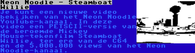 Neon Noodle - Steamboat Willie | Je kunt een nieuwe video bekijken van het Neon Noodle YouTube-kanaal. In deze video een PETSCII-versie van de beroemde Mickey Mouse-tekenfilm Steamboat Willie, ter ere van de C64 en de 5.000.000 views van het Neon Noodle-kanaal.