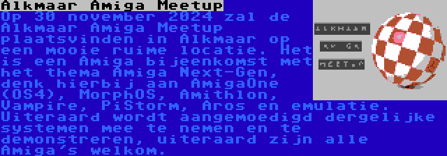 Alkmaar Amiga Meetup | Op 30 november 2024 zal de Alkmaar Amiga Meetup plaatsvinden in Alkmaar op een mooie ruime locatie. Het is een Amiga bijeenkomst met het thema Amiga Next-Gen, denk hierbij aan AmigaOne (OS4), MorphOS, Amithlon, Vampire, PiStorm, Aros en emulatie. Uiteraard wordt aangemoedigd dergelijke systemen mee te nemen en te demonstreren, uiteraard zijn alle Amiga's welkom.