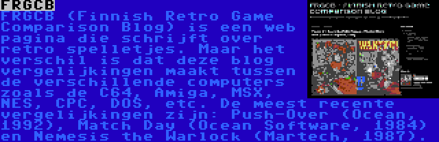 FRGCB | FRGCB (Finnish Retro Game Comparison Blog) is een web pagina die schrijft over retro spelletjes. Maar het verschil is dat deze blog vergelijkingen maakt tussen de verschillende computers zoals de C64, Amiga, MSX, NES, CPC, DOS, etc. De meest recente vergelijkingen zijn: Push-Over (Ocean, 1992), Match Day (Ocean Software, 1984) en Nemesis the Warlock (Martech, 1987).