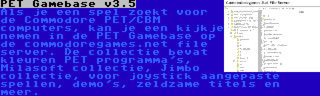 PET Gamebase v3.5 | Als je een spel zoekt voor de Commodore PET/CBM computers, kan je een kijkje nemen in de PET Gamebase op de commodoregames.net file server. De collectie bevat kleuren PET programma's, Milasoft collectie, Jimbo collectie, voor joystick aangepaste spellen, demo's, zeldzame titels en meer.