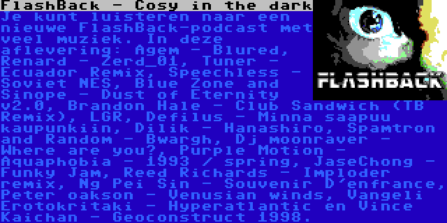 FlashBack - Cosy in the dark | Je kunt luisteren naar een nieuwe FlashBack-podcast met veel muziek. In deze aflevering: Agem - Blured, Renard - Zerd_01, Tuner - Ecuador Remix, Speechless - Soviet NES, Blue Zone and Sinope - Dust of Eternity v2.0, Brandon Hale - Club Sandwich (TB Remix), LGR, Defilus - Minna saapuu kaupunkiin, Dilik - Hanashiro, Spamtron and Random - Bwargh, Dj moonraver - Where are you?, Purple Motion - Aquaphobia - 1993 / spring, JaseChong - Funky Jam, Reed Richards - Imploder remix, Ng Pei Sin - Souvenir D'enfrance, Peter oakson - Venusian winds, Vangeli Erotokritaki - Hyperatlantic en Vince Kaichan - Geoconstruct 1998.