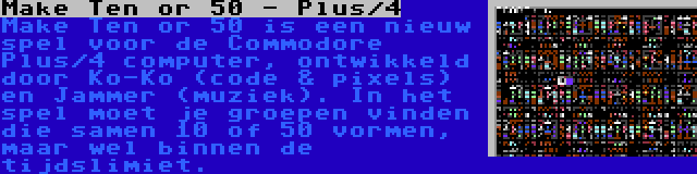 Make Ten or 50 - Plus/4 | Make Ten or 50 is een nieuw spel voor de Commodore Plus/4 computer, ontwikkeld door Ko-Ko (code & pixels) en Jammer (muziek). In het spel moet je groepen vinden die samen 10 of 50 vormen, maar wel binnen de tijdslimiet.