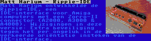 Matt Harlum - Ripple-IDE | Matt Harlum ontwikkelde de Ripple-IDE, een IDE-interface voor Amiga computers met een Zorro-II connector (A2000, A3000 & A4000). Wijzigingen in deze versie: Extra beveiliging tegen het per ongeluk in de verkeerde oriëntatie insteken van de IDE-interface.