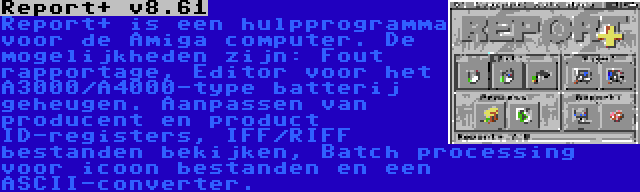 Report+ v8.61 | Report+ is een hulpprogramma voor de Amiga computer. De mogelijkheden zijn: Fout rapportage, Editor voor het A3000/A4000-type batterij geheugen. Aanpassen van producent en product ID-registers, IFF/RIFF bestanden bekijken, Batch processing voor icoon bestanden en een ASCII-converter.