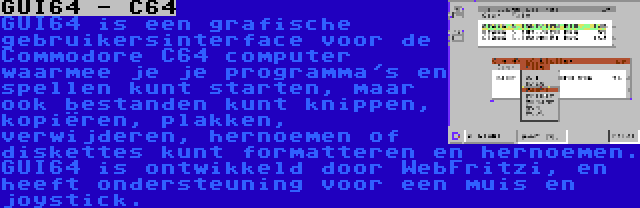 GUI64 - C64 | GUI64 is een grafische gebruikersinterface voor de Commodore C64 computer waarmee je je programma's en spellen kunt starten, maar ook bestanden kunt knippen, kopiëren, plakken, verwijderen, hernoemen of diskettes kunt formatteren en hernoemen. GUI64 is ontwikkeld door WebFritzi, en heeft ondersteuning voor een muis en joystick.