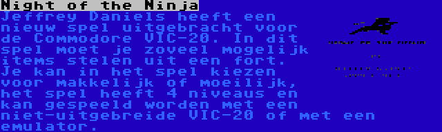 Night of the Ninja | Jeffrey Daniels heeft een nieuw spel uitgebracht voor de Commodore VIC-20. In dit spel moet je zoveel mogelijk items stelen uit een fort. Je kan in het spel kiezen voor makkelijk of moeilijk, het spel heeft 4 niveaus en kan gespeeld worden met een niet-uitgebreide VIC-20 of met een emulator.