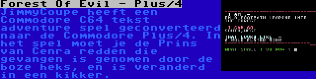 Forest Of Evil - Plus/4 | JimmyCoupe heeft een Commodore C64 tekst adventure spel geconverteerd naar de Commodore Plus/4. In het spel moet je de Prins van Cenra redden die gevangen is genomen door de boze heks, en is veranderd in een kikker.