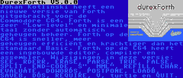 DurexForth V5.0.0 | Johan Kotlinski heeft een nieuwe versie van Forth uitgebracht voor de Commodore C64. Forth is een zeer Low-level en minimale taal zonder automatisch geheugen beheer. Forth op de C64 is sneller, meer geheugen efficiënt en krachtiger dan het standaard Basic. Forth op de C64 heeft een ingebouwde editor, compiler en assembler. Wijzigingen in deze versie: SEE, RDERR, ERASE, PARSE, TRUE, FALSE, SPLIT, END-CODE, S, MML, REFILL, CHAR, EVALUATE, DOWORDS, POSTPONE, LOADB, SAVEB, DOS, REQUIRE, V, turtle en QUIT.