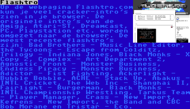 Flashtro | Op de webpagina Flashtro.com kun je veel cracker-intro's zien in je browser. De originele intro's van de Amiga, Atari-ST, Dreamcast, PC, Playstation etc. worden omgezet naar de browser. De meest recente flashtro's zijn: Bad Brothers - Music Line Editor, the Tycoons - Escape from Colditz, Trilogy - Indiana Jones, Black Monks - X Copy 2, Complex - Art Department 2, Agnostic Front - Monster Business, Endless Piracy - Monster Business, Adictor - Fist Fighting, Ackerlight - Bubble Bobble, ACHE - Stack Up, Abakus - INTL Cricket, The Web Inc - Shanghai II, Fairlight - Burgerman, Black Monks - INTL Championship Wrestling, Tarkus Team - Player Manager, Crass - New Import, Kefrens - New Import, the Band and CBC - Bob Morane en Tristar - Eco.