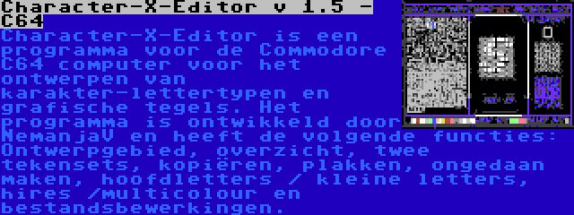 Character-X-Editor v 1.5 - C64 | Character-X-Editor is een programma voor de Commodore C64 computer voor het ontwerpen van karakter-lettertypen en grafische tegels. Het programma is ontwikkeld door NemanjaV en heeft de volgende functies: Ontwerpgebied, overzicht, twee tekensets, kopiëren, plakken, ongedaan maken, hoofdletters / kleine letters, hires /multicolour en bestandsbewerkingen.