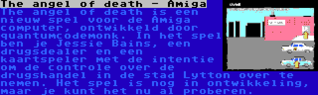 The angel of death - Amiga | The angel of death is een nieuw spel voor de Amiga computer, ontwikkeld door quantumcodemonk. In het spel ben je Jessie Bains, een drugsdealer en een kaartspeler met de intentie om de controle over de drugshandel in de stad Lytton over te nemen. Het spel is nog in ontwikkeling, maar je kunt het nu al proberen.