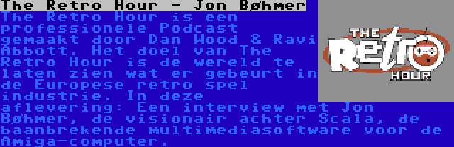 The Retro Hour - Jon Bøhmer | The Retro Hour is een professionele Podcast gemaakt door Dan Wood & Ravi Abbott. Het doel van The Retro Hour is de wereld te laten zien wat er gebeurt in de Europese retro spel industrie. In deze aflevering: Een interview met Jon Bøhmer, de visionair achter Scala, de baanbrekende multimediasoftware voor de Amiga-computer.