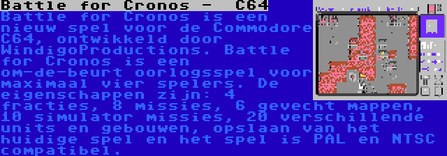 Battle for Cronos -  C64 | Battle for Cronos is een nieuw spel voor de Commodore C64, ontwikkeld door WindigoProductions. Battle for Cronos is een om-de-beurt oorlogsspel voor maximaal vier spelers. De eigenschappen zijn: 4 fracties, 8 missies, 6 gevecht mappen, 10 simulator missies, 20 verschillende units en gebouwen, opslaan van het huidige spel en het spel is PAL en NTSC compatibel.