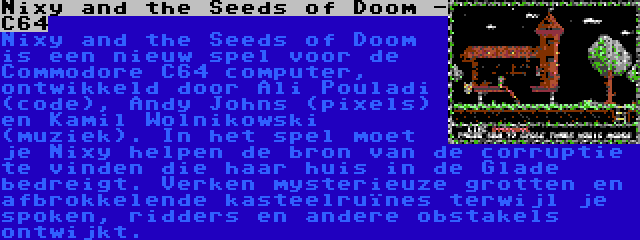 Nixy and the Seeds of Doom -  C64 | Nixy and the Seeds of Doom is een nieuw spel voor de Commodore C64 computer, ontwikkeld door Ali Pouladi (code), Andy Johns (pixels) en Kamil Wolnikowski (muziek). In het spel moet je Nixy helpen de bron van de corruptie te vinden die haar huis in de Glade bedreigt. Verken mysterieuze grotten en afbrokkelende kasteelruïnes terwijl je spoken, ridders en andere obstakels ontwijkt.