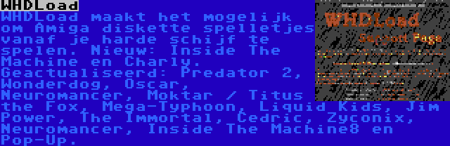 WHDLoad | WHDLoad maakt het mogelijk om Amiga diskette spelletjes vanaf je harde schijf te spelen. Nieuw: Inside The Machine en Charly. Geactualiseerd: Predator 2, Wonderdog, Oscar, Neuromancer, Moktar / Titus the Fox, Mega-Typhoon, Liquid Kids, Jim Power, The Immortal, Cedric, Zyconix, Neuromancer, Inside The Machine8 en Pop-Up.