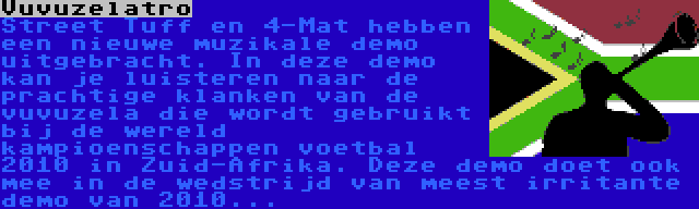 Vuvuzelatro | Street Tuff en 4-Mat hebben een nieuwe muzikale demo uitgebracht. In deze demo kan je luisteren naar de prachtige klanken van de vuvuzela die wordt gebruikt bij de wereld kampioenschappen voetbal 2010 in Zuid-Afrika. Deze demo doet ook mee in de wedstrijd van meest irritante demo van 2010...