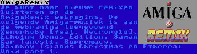 AmigaRemix | Je kunt naar nieuwe remixen luisteren op de AmigaRemix-webpagina. De volgende Amiga-muziek is aan de webpagina toegevoegd: Xenophobe [feat. Necropolo], Echoing Genos Edition, Saman Kar Tanesii, Supremacy, Rainbow Islands Christmas en Ethereal Void part 1.