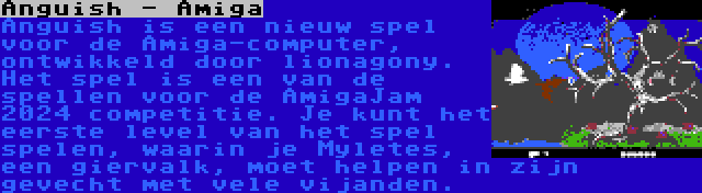 Anguish - Amiga | Anguish is een nieuw spel voor de Amiga-computer, ontwikkeld door lionagony. Het spel is een van de spellen voor de AmigaJam 2024 competitie. Je kunt het eerste level van het spel spelen, waarin je Myletes, een giervalk, moet helpen in zijn gevecht met vele vijanden.