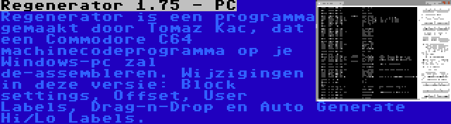 Regenerator 1.75 - PC | Regenerator is een programma gemaakt door Tomaz Kac, dat een Commodore C64 machinecodeprogramma op je Windows-pc zal de-assembleren. Wijzigingen in deze versie: Block settings, Offset, User Labels, Drag-n-Drop en Auto Generate Hi/Lo Labels.