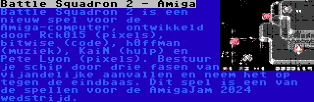 Battle Squadron 2 - Amiga | Battle Squadron 2 is een nieuw spel voor de Amiga-computer, ontwikkeld door Rck015 (pixels), bitwise (code), h0ffman (muziek), KaiN (hulp) en Pete Lyon (pixels). Bestuur je schip door drie fasen van vijandelijke aanvallen en neem het op tegen de eindbaas. Dit spel is een van de spellen voor de AmigaJam 2024 wedstrijd.