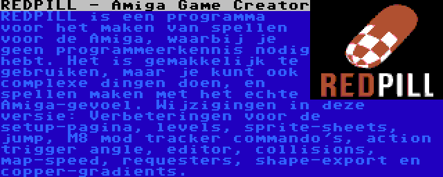 REDPILL - Amiga Game Creator | REDPILL is een programma voor het maken van spellen voor de Amiga, waarbij je geen programmeerkennis nodig hebt. Het is gemakkelijk te gebruiken, maar je kunt ook complexe dingen doen, en spellen maken met het echte Amiga-gevoel. Wijzigingen in deze versie: Verbeteringen voor de setup-pagina, levels, sprite-sheets, jump, M8 mod tracker commando's, action trigger angle, editor, collisions, map-speed, requesters, shape-export en copper-gradients.