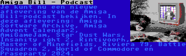 Amiga Bill - Podcast | Je kunt nu een nieuwe aflevering van de Amiga Bill-podcast bekijken. In deze aflevering: Amiga Software Archive, Amiga Advent Calendar2, AmiGameJam, Star Dust Wars, Insanity ight 2, Rintivoorh, Master of Minefields, Riviera 79, Battle Squadron 2, World of Commodore en Praseparty 2024.