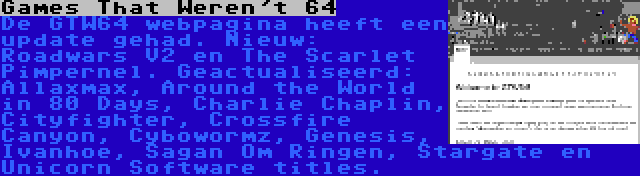 Games That Weren't 64 | De GTW64 webpagina heeft een update gehad. Nieuw: Roadwars V2 en The Scarlet Pimpernel. Geactualiseerd: Allaxmax, Around the World in 80 Days, Charlie Chaplin, Cityfighter, Crossfire Canyon, Cybowormz, Genesis, Ivanhoe, Sagan Om Ringen, Stargate en Unicorn Software titles.