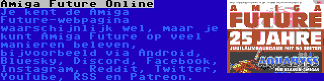 Amiga Future Online | Je kent de Amiga Future-webpagina waarschijnlijk wel, maar je kunt Amiga Future op veel manieren beleven, bijvoorbeeld via Android, Bluesky, Discord, Facebook, Instagram, Reddit, Twitter, YouTube, RSS en Patreon.