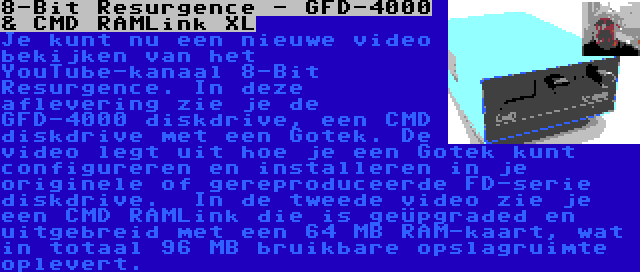 8-Bit Resurgence - GFD-4000 & CMD RAMLink XL | Je kunt nu een nieuwe video bekijken van het YouTube-kanaal 8-Bit Resurgence. In deze aflevering zie je de GFD-4000 diskdrive, een CMD diskdrive met een Gotek. De video legt uit hoe je een Gotek kunt configureren en installeren in je originele of gereproduceerde FD-serie diskdrive.

In de tweede video zie je een CMD RAMLink die is geüpgraded en uitgebreid met een 64 MB RAM-kaart, wat in totaal 96 MB bruikbare opslagruimte oplevert.
