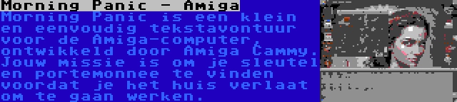 Morning Panic - Amiga | Morning Panic is een klein en eenvoudig tekstavontuur voor de Amiga-computer, ontwikkeld door Amiga Cammy. Jouw missie is om je sleutel en portemonnee te vinden voordat je het huis verlaat om te gaan werken.