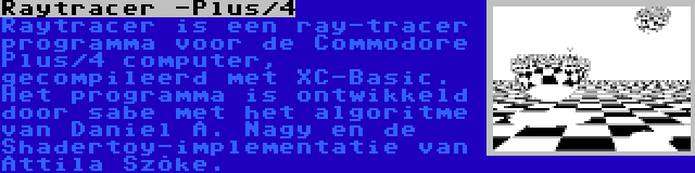 Raytracer -Plus/4 | Raytracer is een ray-tracer programma voor de Commodore Plus/4 computer, gecompileerd met XC-Basic. Het programma is ontwikkeld door sabe met het algoritme van Daniel A. Nagy en de Shadertoy-implementatie van Attila Szőke.