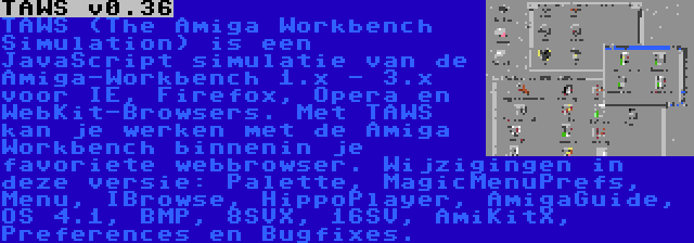 TAWS v0.36 | TAWS (The Amiga Workbench Simulation) is een JavaScript simulatie van de Amiga-Workbench 1.x - 3.x voor IE, Firefox, Opera en WebKit-Browsers. Met TAWS kan je werken met de Amiga Workbench binnenin je favoriete webbrowser. Wijzigingen in deze versie: Palette, MagicMenuPrefs, Menu, IBrowse, HippoPlayer, AmigaGuide, OS 4.1, BMP, 8SVX, 16SV, AmiKitX, Preferences en Bugfixes.