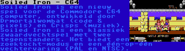 Soiled Iron - C64 | Soiled Iron is een nieuw spel voor de Commodore C64 computer, ontwikkeld door Drmortalwombat (code & pixels) en Crisps (muziek). Soiled Iron is een klassiek zwaardvechtspel met twee tegenstanders. Het biedt een zoektocht-modus en een één-op-één vechtervaring (PAL en NTSC).